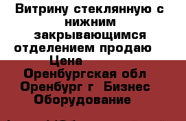 Витрину стеклянную с нижним закрывающимся отделением продаю. › Цена ­ 2 800 - Оренбургская обл., Оренбург г. Бизнес » Оборудование   